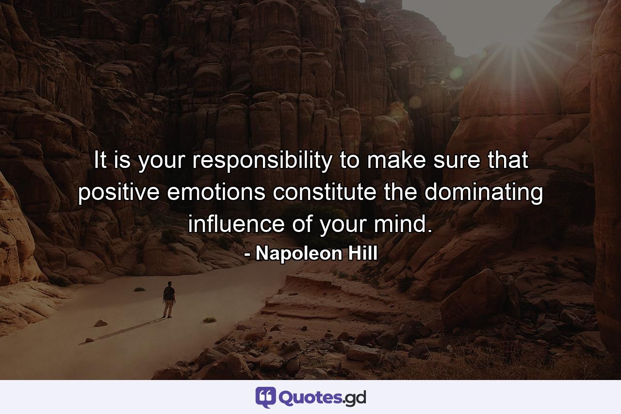 It is your responsibility to make sure that positive emotions constitute the dominating influence of your mind. - Quote by Napoleon Hill