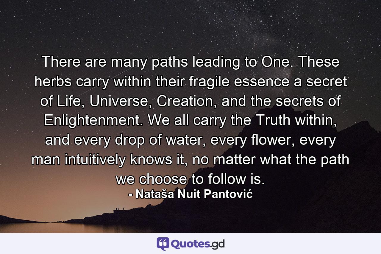 There are many paths leading to One. These herbs carry within their fragile essence a secret of Life, Universe, Creation, and the secrets of Enlightenment. We all carry the Truth within, and every drop of water, every flower, every man intuitively knows it, no matter what the path we choose to follow is. - Quote by Nataša Nuit Pantović