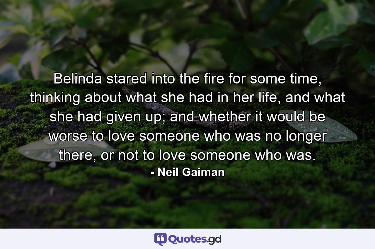 Belinda stared into the fire for some time, thinking about what she had in her life, and what she had given up; and whether it would be worse to love someone who was no longer there, or not to love someone who was. - Quote by Neil Gaiman