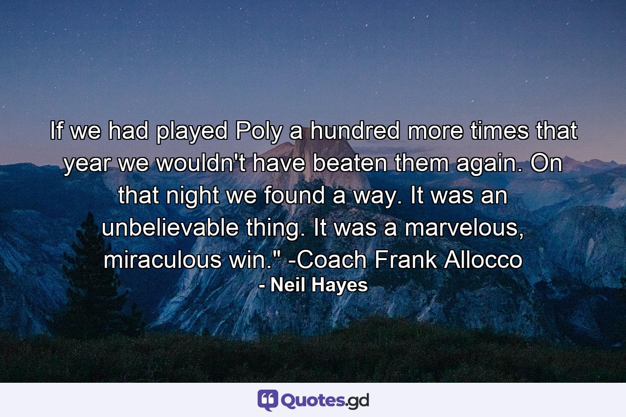 If we had played Poly a hundred more times that year we wouldn't have beaten them again. On that night we found a way. It was an unbelievable thing. It was a marvelous, miraculous win.