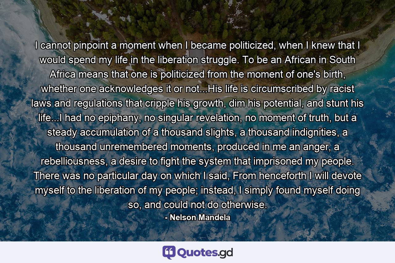 I cannot pinpoint a moment when I became politicized, when I knew that I would spend my life in the liberation struggle. To be an African in South Africa means that one is politicized from the moment of one's birth, whether one acknowledges it or not...His life is circumscribed by racist laws and regulations that cripple his growth, dim his potential, and stunt his life...I had no epiphany, no singular revelation, no moment of truth, but a steady accumulation of a thousand slights, a thousand indignities, a thousand unremembered moments, produced in me an anger, a rebelliousness, a desire to fight the system that imprisoned my people. There was no particular day on which I said, From henceforth I will devote myself to the liberation of my people; instead, I simply found myself doing so, and could not do otherwise. - Quote by Nelson Mandela