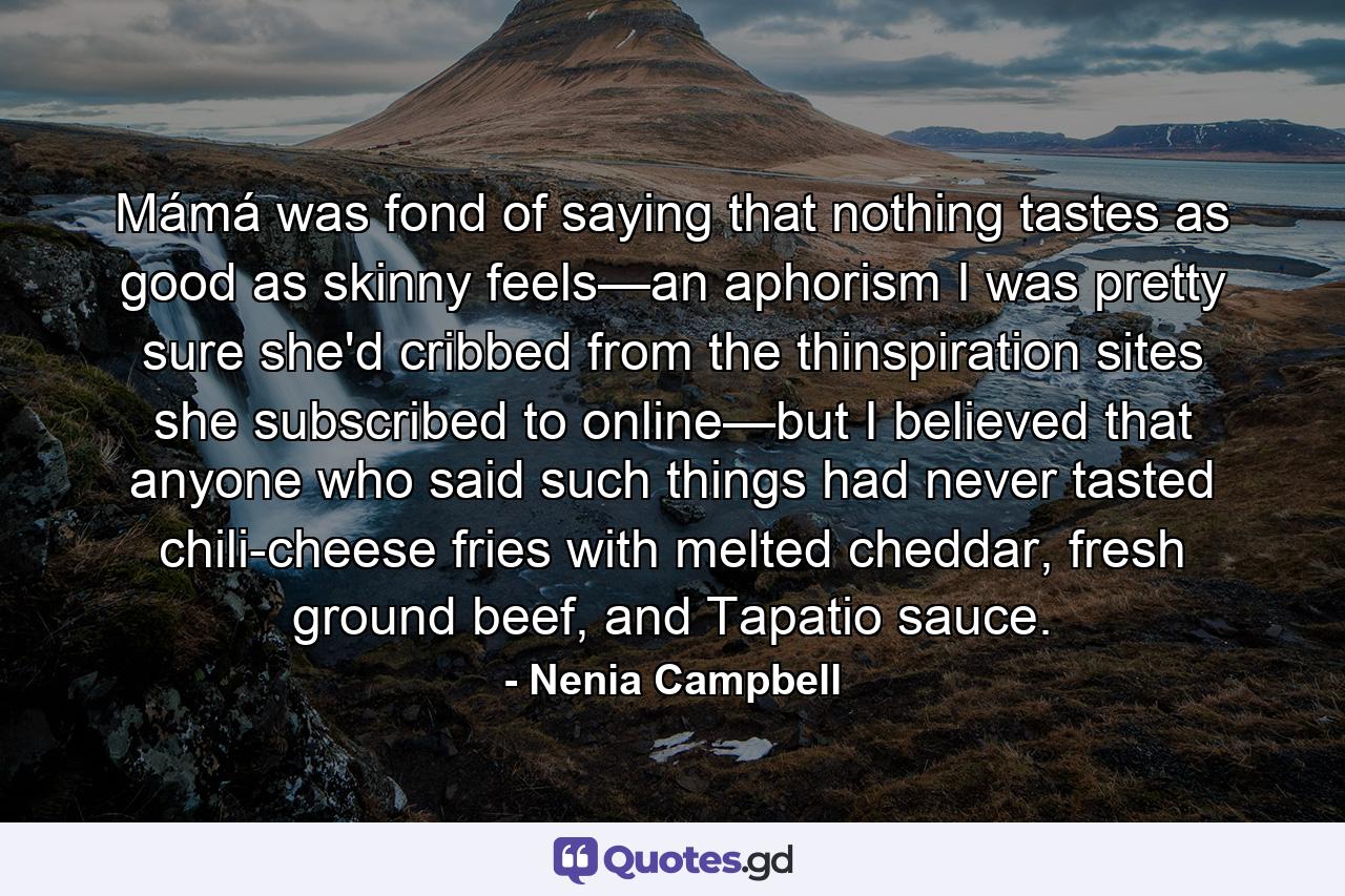 Mámá was fond of saying that nothing tastes as good as skinny feels—an aphorism I was pretty sure she'd cribbed from the thinspiration sites she subscribed to online—but I believed that anyone who said such things had never tasted chili-cheese fries with melted cheddar, fresh ground beef, and Tapatio sauce. - Quote by Nenia Campbell