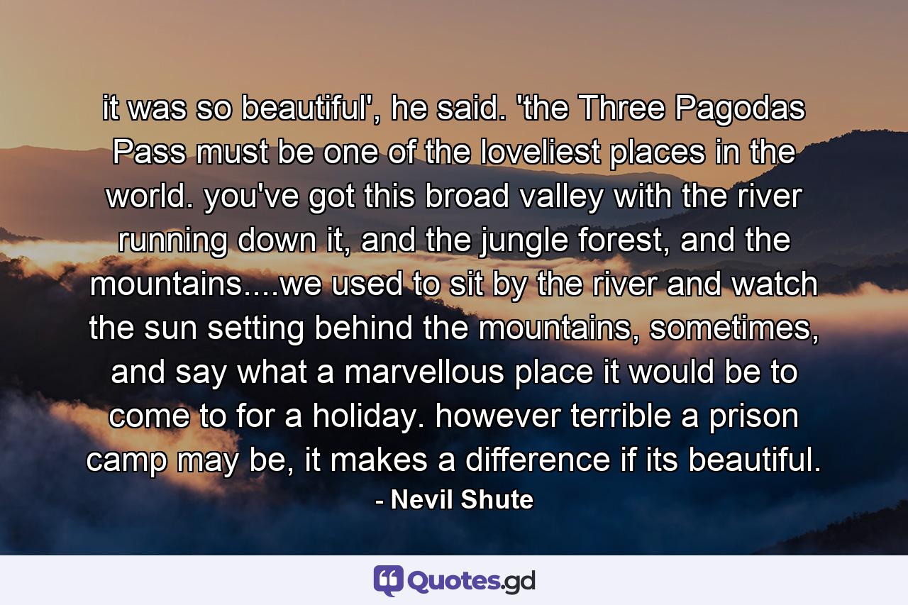 it was so beautiful', he said. 'the Three Pagodas Pass must be one of the loveliest places in the world. you've got this broad valley with the river running down it, and the jungle forest, and the mountains....we used to sit by the river and watch the sun setting behind the mountains, sometimes, and say what a marvellous place it would be to come to for a holiday. however terrible a prison camp may be, it makes a difference if its beautiful. - Quote by Nevil Shute