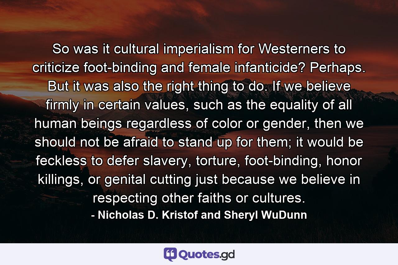 So was it cultural imperialism for Westerners to criticize foot-binding and female infanticide? Perhaps. But it was also the right thing to do. If we believe firmly in certain values, such as the equality of all human beings regardless of color or gender, then we should not be afraid to stand up for them; it would be feckless to defer slavery, torture, foot-binding, honor killings, or genital cutting just because we believe in respecting other faiths or cultures. - Quote by Nicholas D. Kristof and Sheryl WuDunn