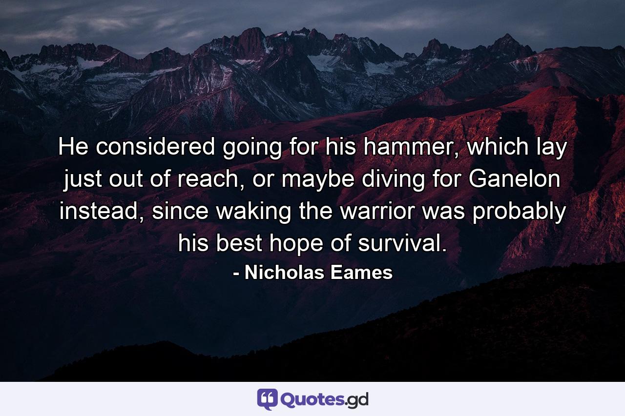 He considered going for his hammer, which lay just out of reach, or maybe diving for Ganelon instead, since waking the warrior was probably his best hope of survival. - Quote by Nicholas Eames