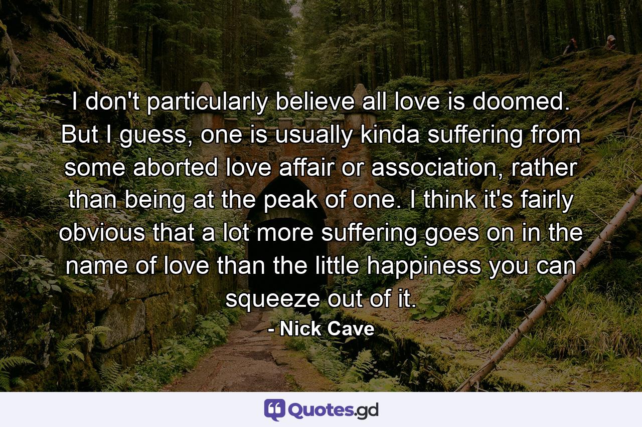 I don't particularly believe all love is doomed. But I guess, one is usually kinda suffering from some aborted love affair or association, rather than being at the peak of one. I think it's fairly obvious that a lot more suffering goes on in the name of love than the little happiness you can squeeze out of it. - Quote by Nick Cave