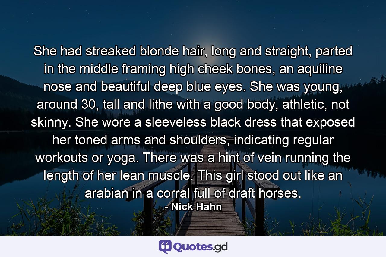 She had streaked blonde hair, long and straight, parted in the middle framing high cheek bones, an aquiline nose and beautiful deep blue eyes. She was young, around 30, tall and lithe with a good body, athletic, not skinny. She wore a sleeveless black dress that exposed her toned arms and shoulders, indicating regular workouts or yoga. There was a hint of vein running the length of her lean muscle. This girl stood out like an arabian in a corral full of draft horses. - Quote by Nick Hahn