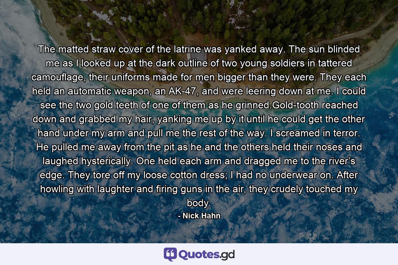 The matted straw cover of the latrine was yanked away. The sun blinded me as I looked up at the dark outline of two young soldiers in tattered camouflage, their uniforms made for men bigger than they were. They each held an automatic weapon, an AK-47, and were leering down at me. I could see the two gold teeth of one of them as he grinned.Gold-tooth reached down and grabbed my hair, yanking me up by it until he could get the other hand under my arm and pull me the rest of the way. I screamed in terror. He pulled me away from the pit as he and the others held their noses and laughed hysterically. One held each arm and dragged me to the river’s edge. They tore off my loose cotton dress; I had no underwear on. After howling with laughter and firing guns in the air, they crudely touched my body. - Quote by Nick Hahn