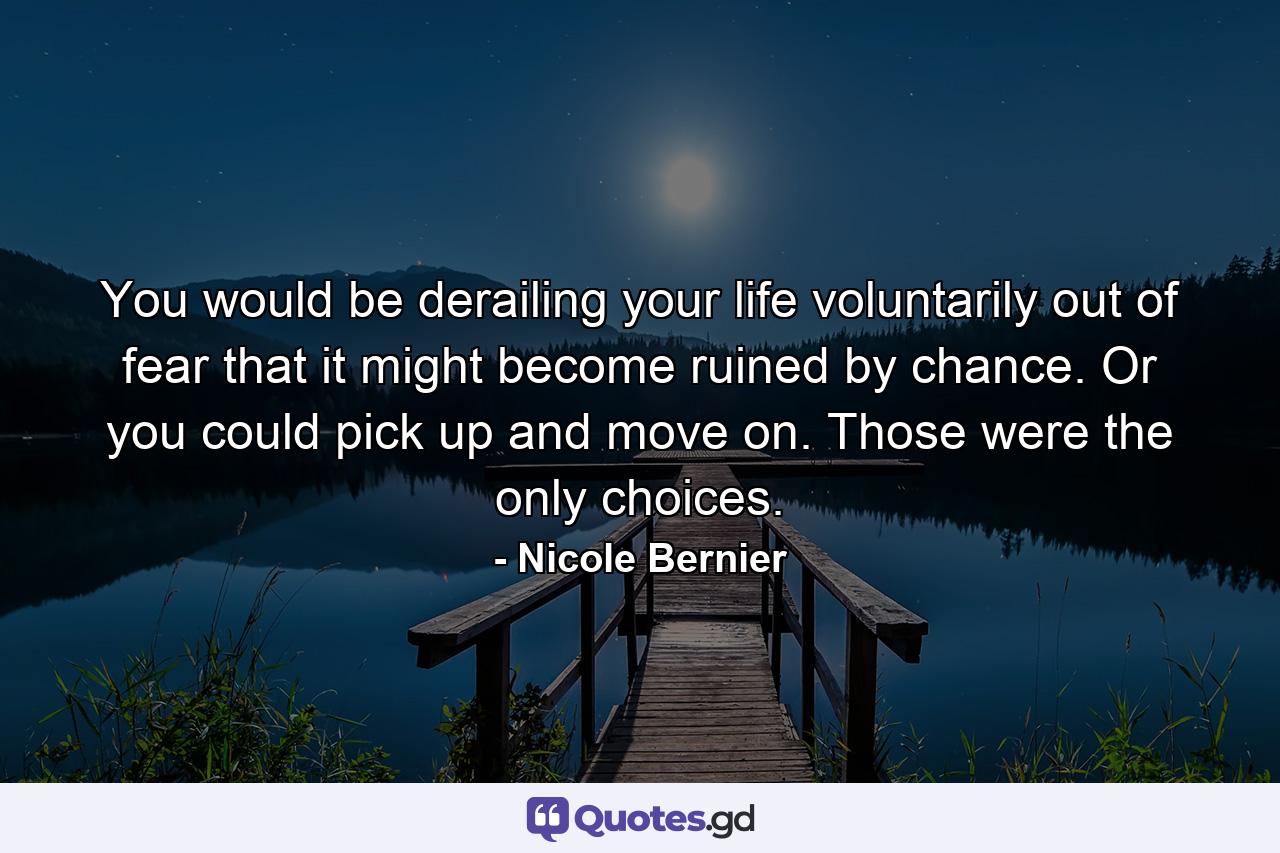 You would be derailing your life voluntarily out of fear that it might become ruined by chance. Or you could pick up and move on. Those were the only choices. - Quote by Nicole Bernier