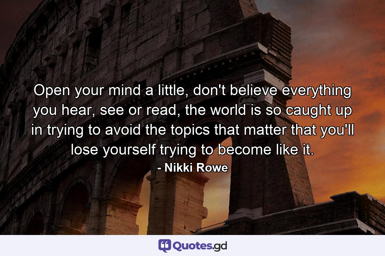 Open your mind a little, don't believe everything you hear, see or read, the world is so caught up in trying to avoid the topics that matter that you'll lose yourself trying to become like it. - Quote by Nikki Rowe