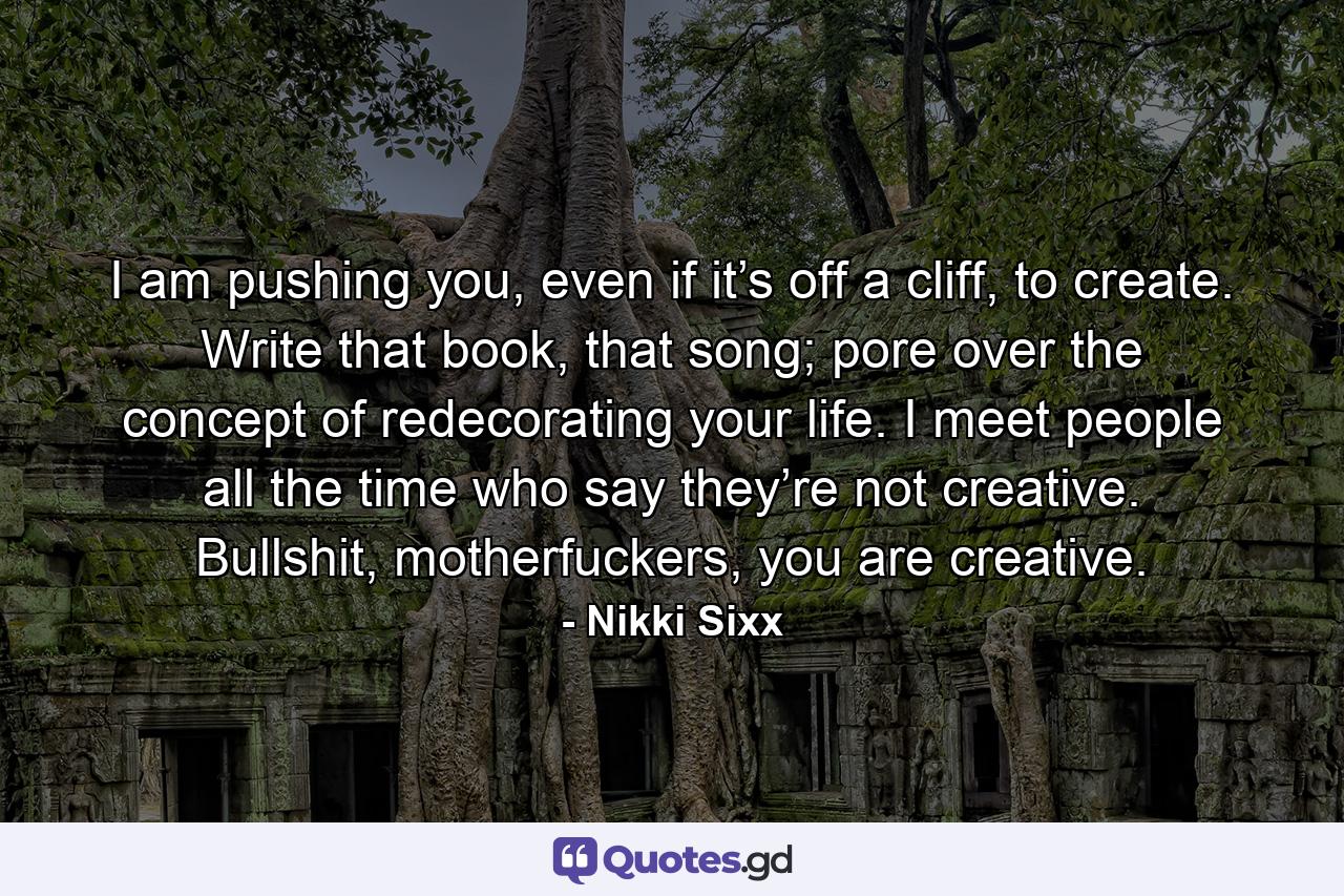 I am pushing you, even if it’s off a cliff, to create. Write that book, that song; pore over the concept of redecorating your life. I meet people all the time who say they’re not creative. Bullshit, motherfuckers, you are creative. - Quote by Nikki Sixx