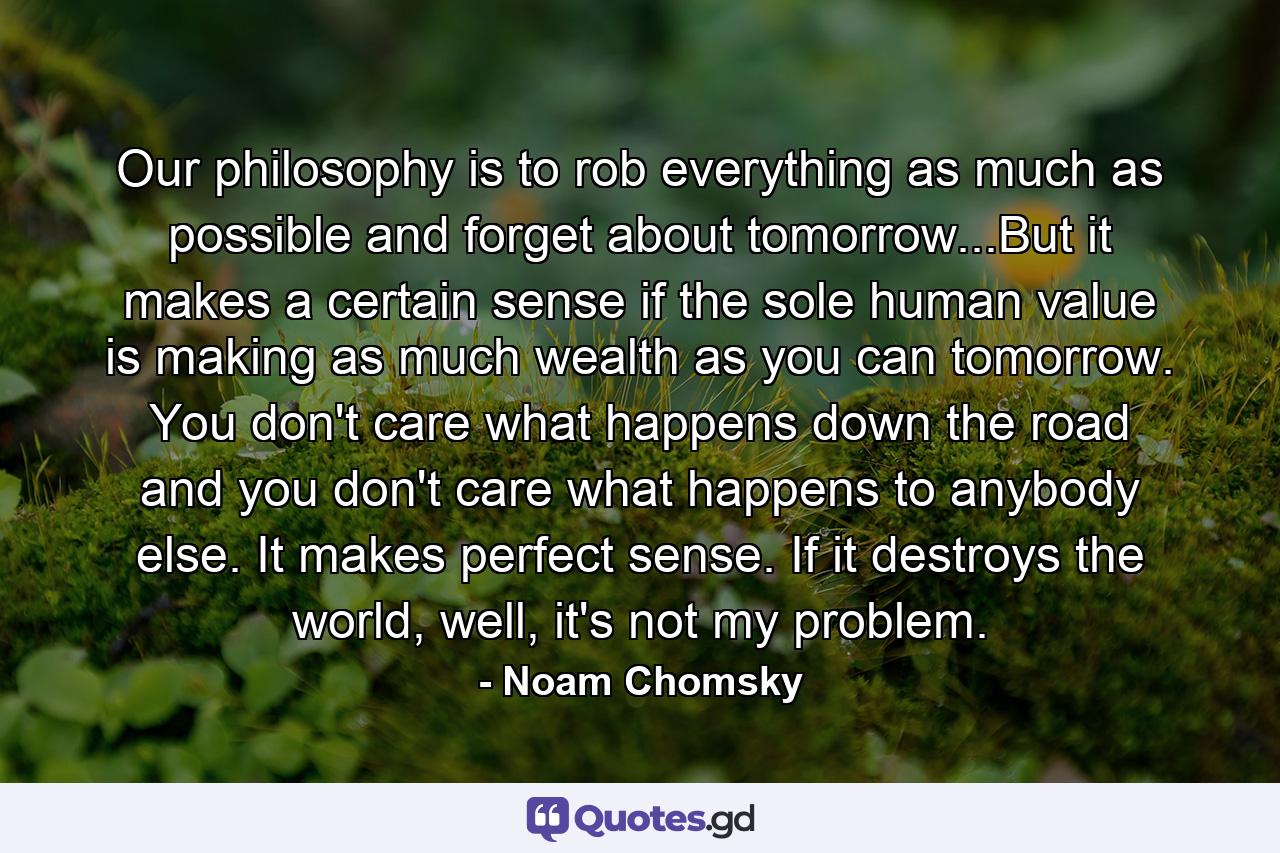 Our philosophy is to rob everything as much as possible and forget about tomorrow...But it makes a certain sense if the sole human value is making as much wealth as you can tomorrow. You don't care what happens down the road and you don't care what happens to anybody else. It makes perfect sense. If it destroys the world, well, it's not my problem. - Quote by Noam Chomsky