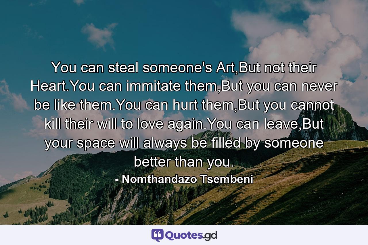 You can steal someone's Art,But not their Heart.You can immitate them,But you can never be like them.You can hurt them,But you cannot kill their will to love again.You can leave,But your space will always be filled by someone better than you. - Quote by Nomthandazo Tsembeni