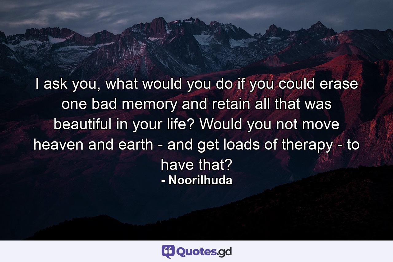 I ask you, what would you do if you could erase one bad memory and retain all that was beautiful in your life? Would you not move heaven and earth - and get loads of therapy - to have that? - Quote by Noorilhuda