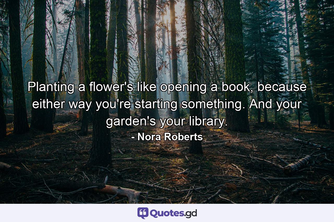 Planting a flower's like opening a book, because either way you're starting something. And your garden's your library. - Quote by Nora Roberts