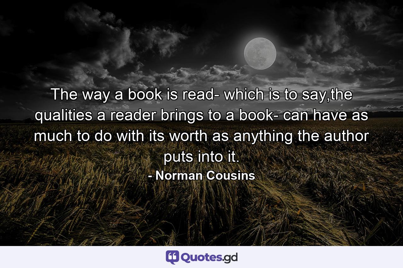 The way a book is read- which is to say,the qualities a reader brings to a book- can have as much to do with its worth as anything the author puts into it. - Quote by Norman Cousins