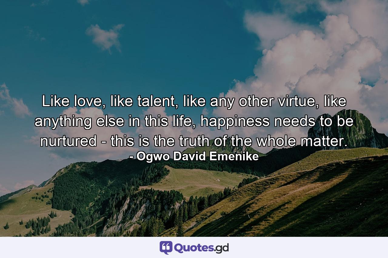 Like love, like talent, like any other virtue, like anything else in this life, happiness needs to be nurtured - this is the truth of the whole matter. - Quote by Ogwo David Emenike