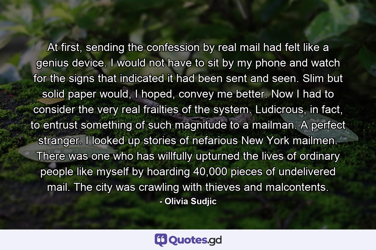 At first, sending the confession by real mail had felt like a genius device. I would not have to sit by my phone and watch for the signs that indicated it had been sent and seen. Slim but solid paper would, I hoped, convey me better. Now I had to consider the very real frailties of the system. Ludicrous, in fact, to entrust something of such magnitude to a mailman. A perfect stranger. I looked up stories of nefarious New York mailmen. There was one who has willfully upturned the lives of ordinary people like myself by hoarding 40,000 pieces of undelivered mail. The city was crawling with thieves and malcontents. - Quote by Olivia Sudjic