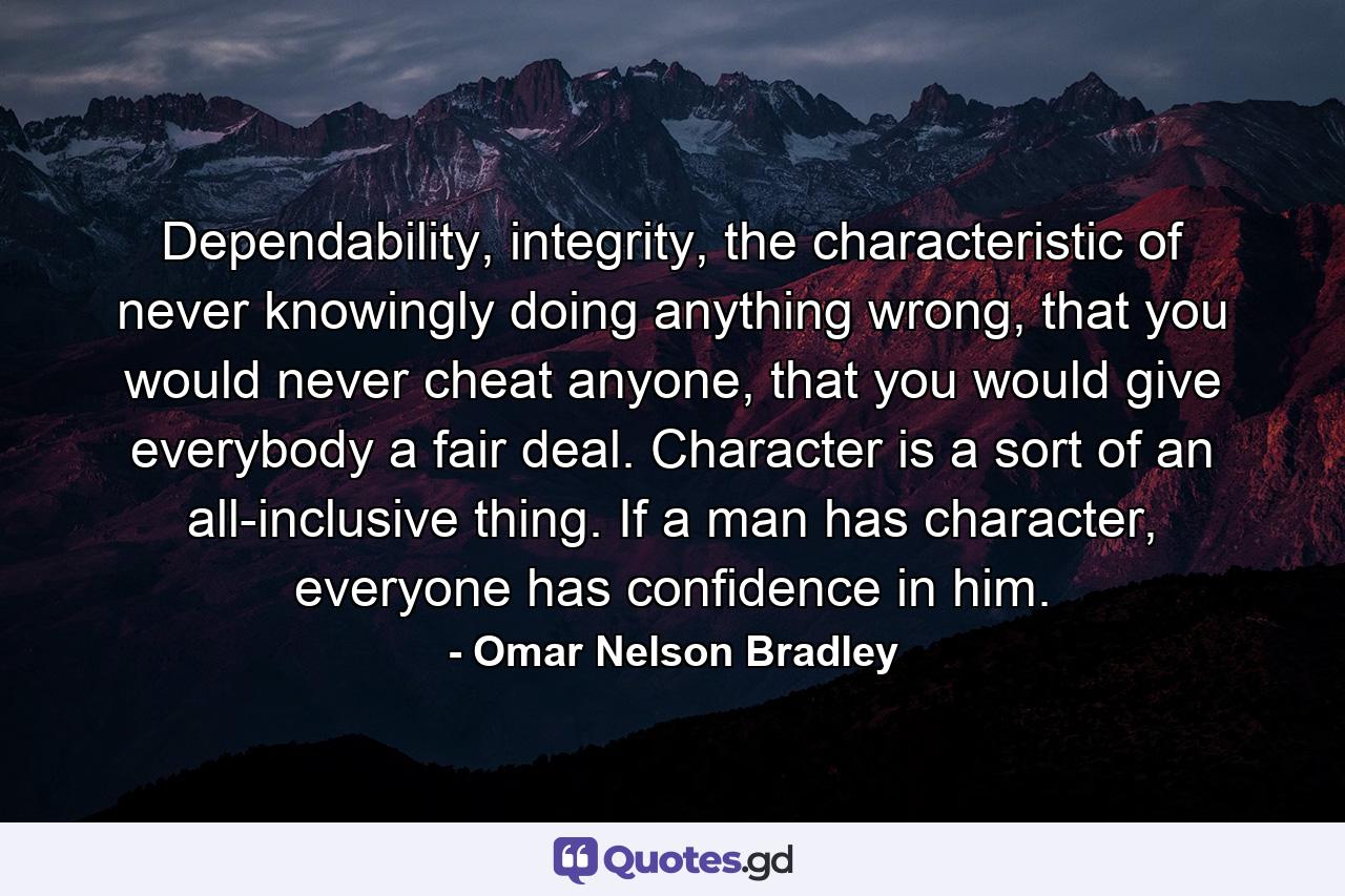 Dependability, integrity, the characteristic of never knowingly doing anything wrong, that you would never cheat anyone, that you would give everybody a fair deal. Character is a sort of an all-inclusive thing. If a man has character, everyone has confidence in him. - Quote by Omar Nelson Bradley