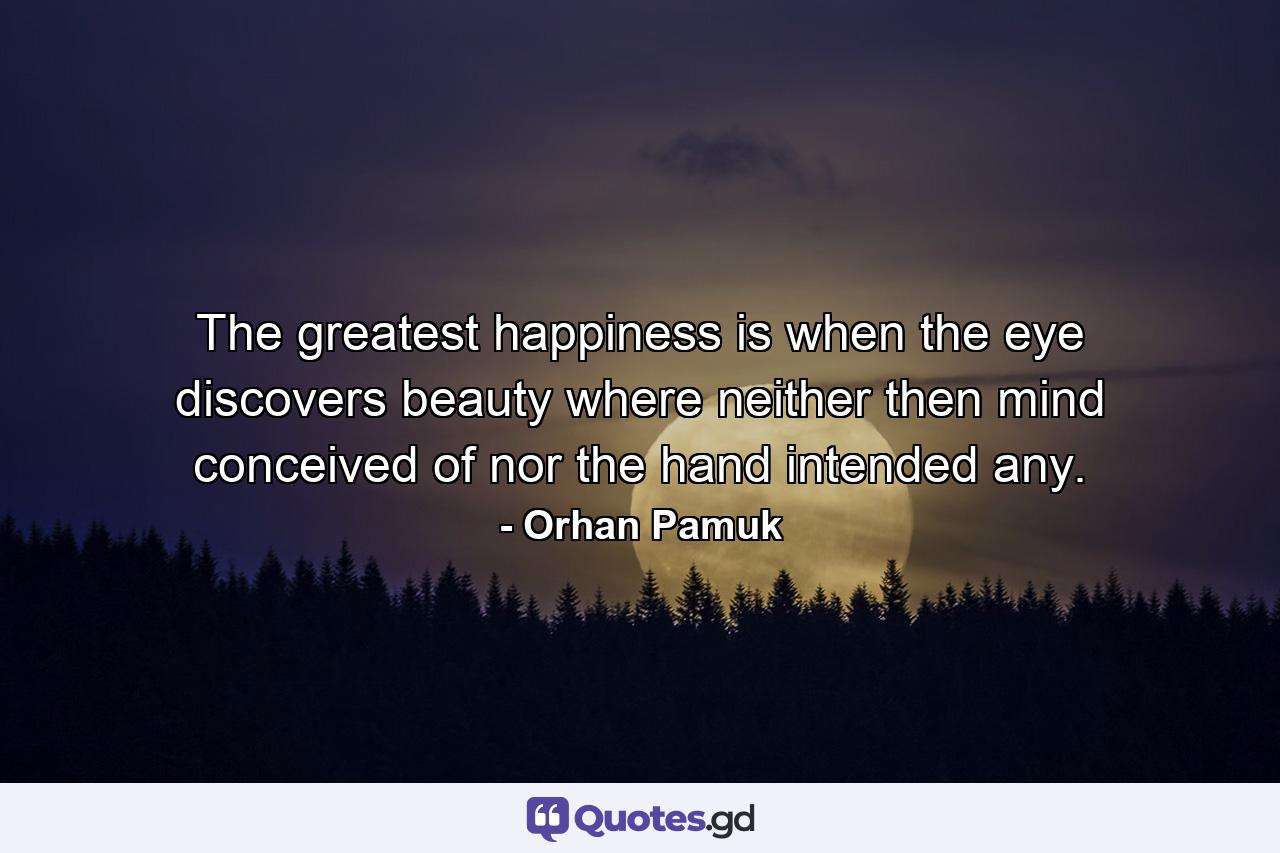 The greatest happiness is when the eye discovers beauty where neither then mind conceived of nor the hand intended any. - Quote by Orhan Pamuk