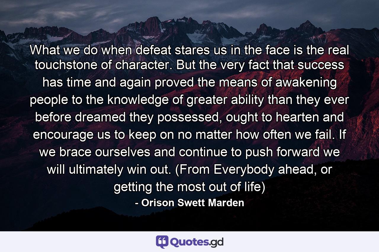 What we do when defeat stares us in the face is the real touchstone of character. But the very fact that success has time and again proved the means of awakening people to the knowledge of greater ability than they ever before dreamed they possessed, ought to hearten and encourage us to keep on no matter how often we fail. If we brace ourselves and continue to push forward we will ultimately win out. (From Everybody ahead, or getting the most out of life) - Quote by Orison Swett Marden