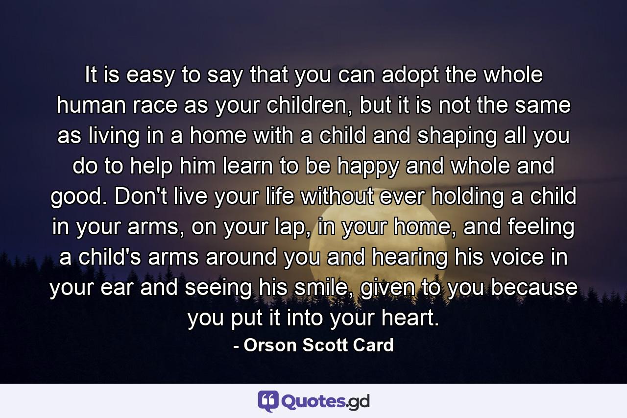 It is easy to say that you can adopt the whole human race as your children, but it is not the same as living in a home with a child and shaping all you do to help him learn to be happy and whole and good. Don't live your life without ever holding a child in your arms, on your lap, in your home, and feeling a child's arms around you and hearing his voice in your ear and seeing his smile, given to you because you put it into your heart. - Quote by Orson Scott Card