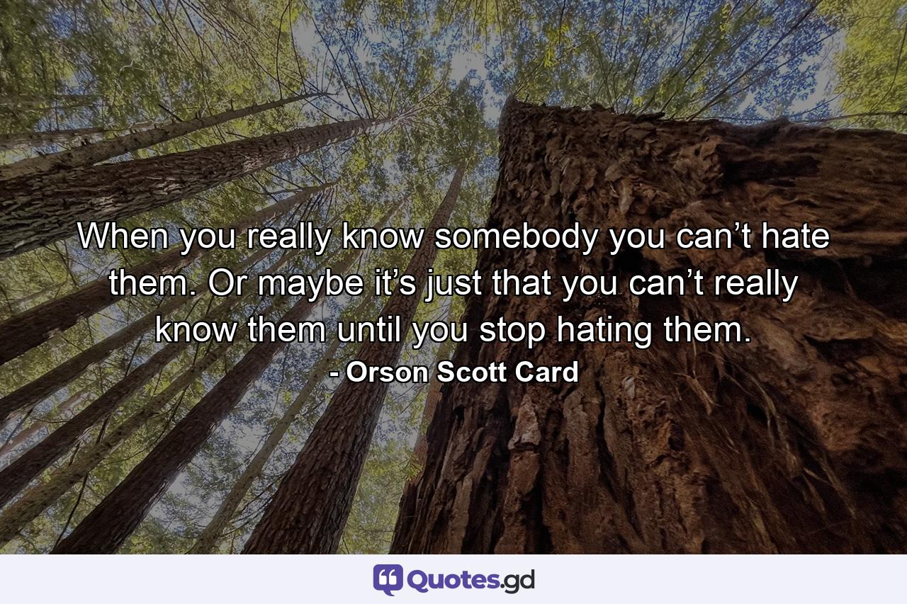 When you really know somebody you can’t hate them. Or maybe it’s just that you can’t really know them until you stop hating them. - Quote by Orson Scott Card