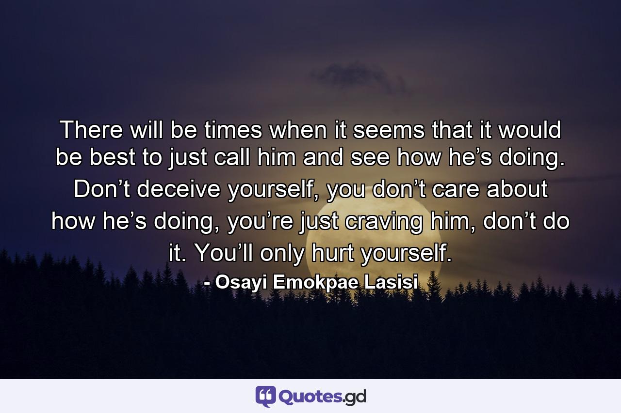 There will be times when it seems that it would be best to just call him and see how he’s doing. Don’t deceive yourself, you don’t care about how he’s doing, you’re just craving him, don’t do it. You’ll only hurt yourself. - Quote by Osayi Emokpae Lasisi