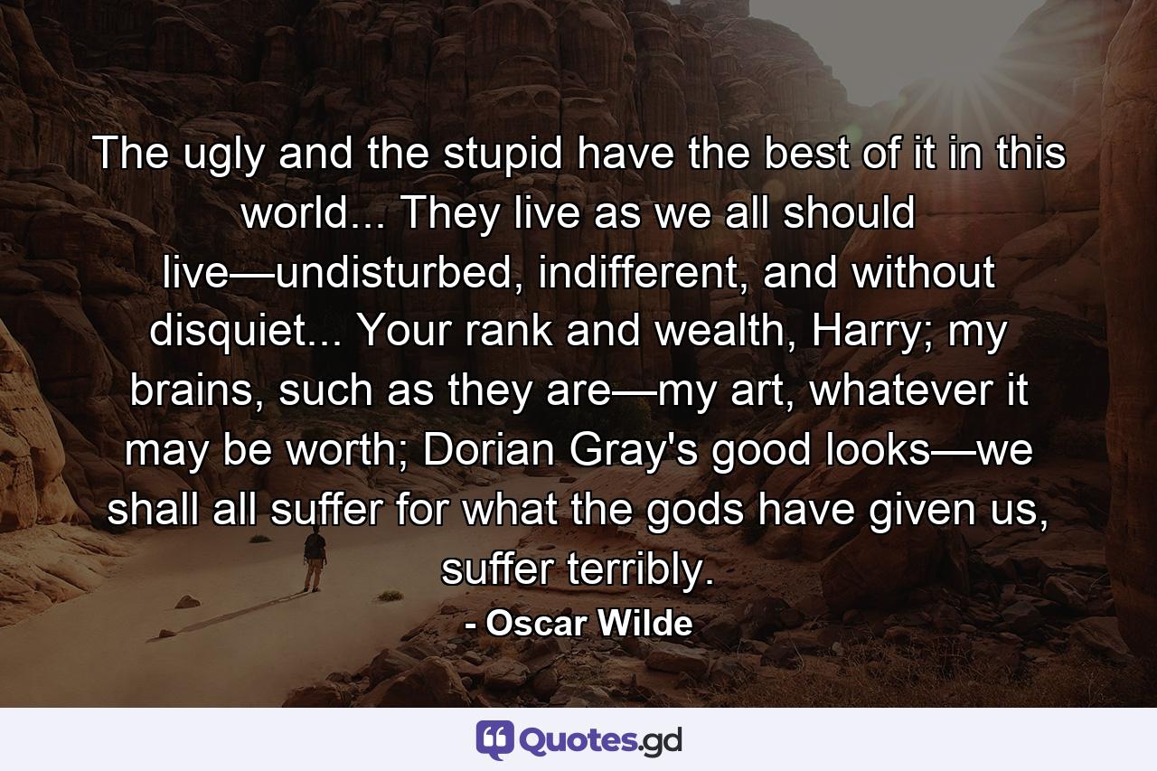 The ugly and the stupid have the best of it in this world... They live as we all should live—undisturbed, indifferent, and without disquiet... Your rank and wealth, Harry; my brains, such as they are—my art, whatever it may be worth; Dorian Gray's good looks—we shall all suffer for what the gods have given us, suffer terribly. - Quote by Oscar Wilde