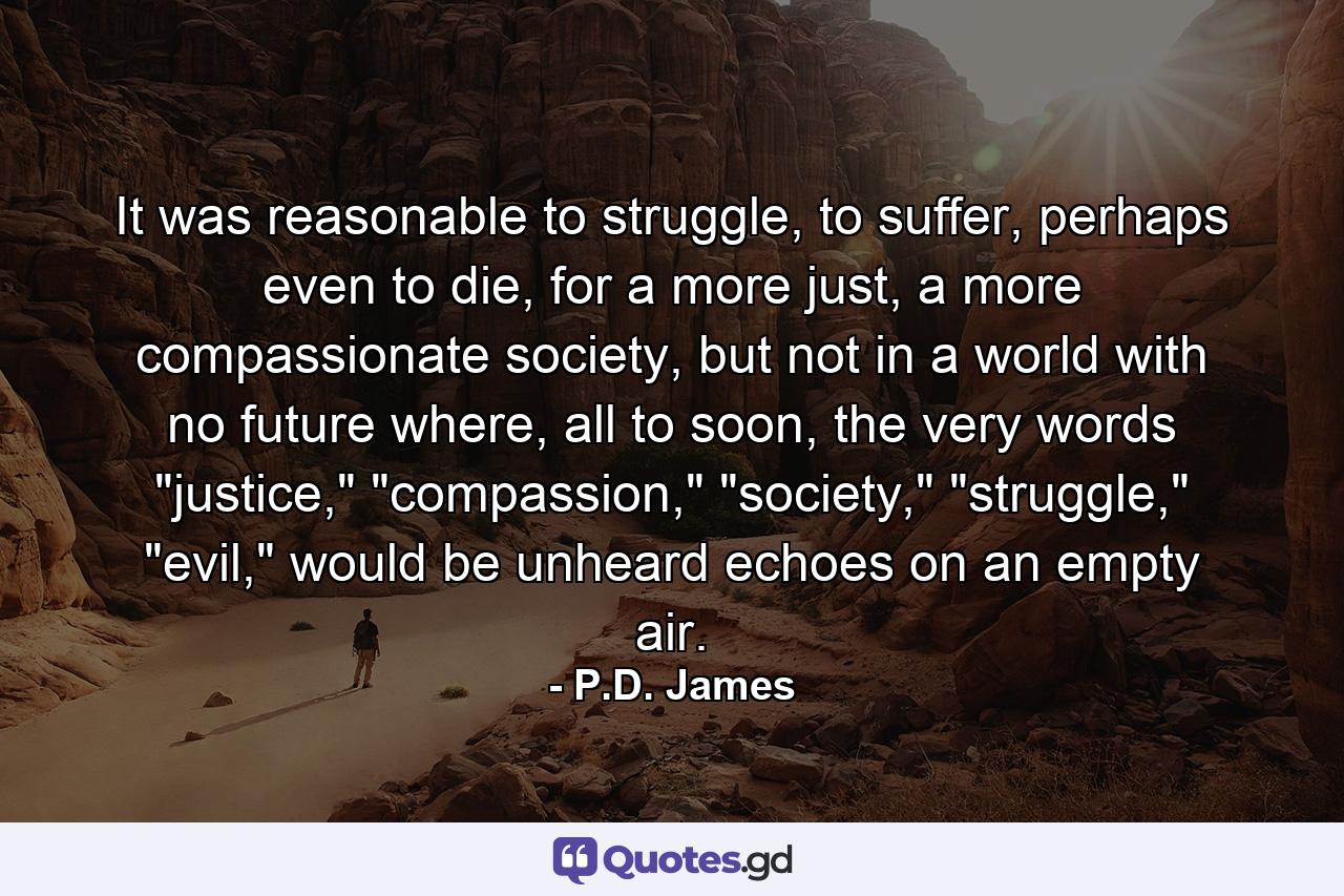 It was reasonable to struggle, to suffer, perhaps even to die, for a more just, a more compassionate society, but not in a world with no future where, all to soon, the very words 