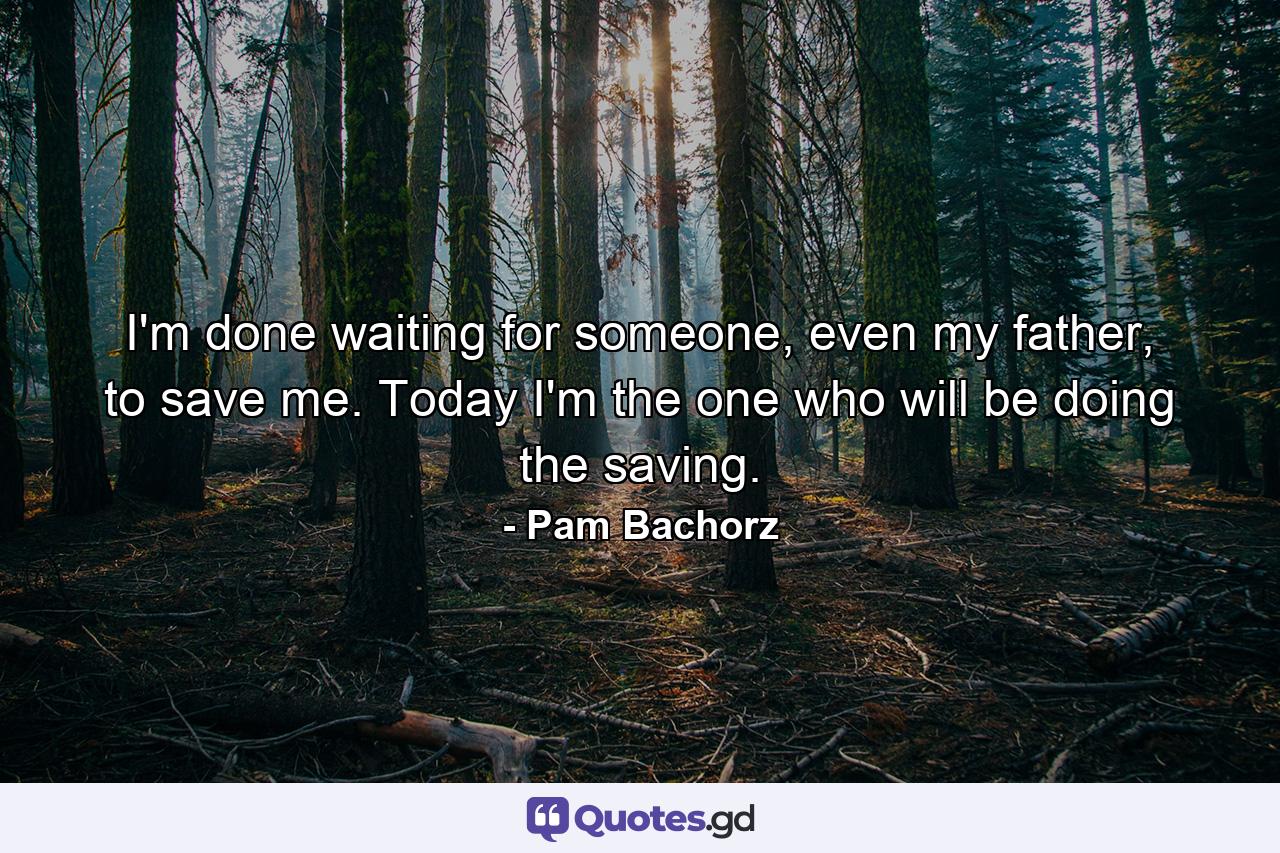 I'm done waiting for someone, even my father, to save me. Today I'm the one who will be doing the saving. - Quote by Pam Bachorz