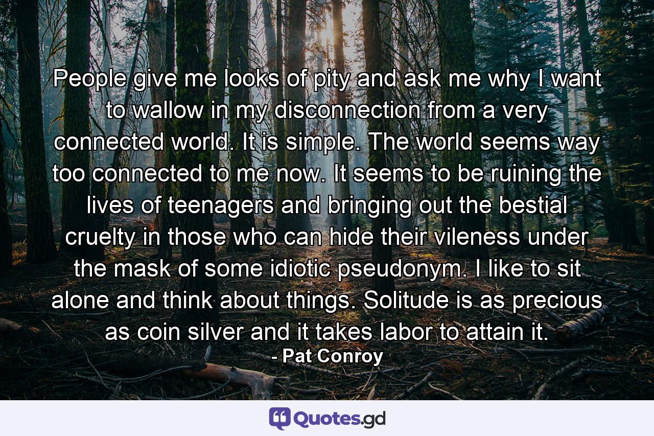 People give me looks of pity and ask me why I want to wallow in my disconnection from a very connected world. It is simple. The world seems way too connected to me now. It seems to be ruining the lives of teenagers and bringing out the bestial cruelty in those who can hide their vileness under the mask of some idiotic pseudonym. I like to sit alone and think about things. Solitude is as precious as coin silver and it takes labor to attain it. - Quote by Pat Conroy