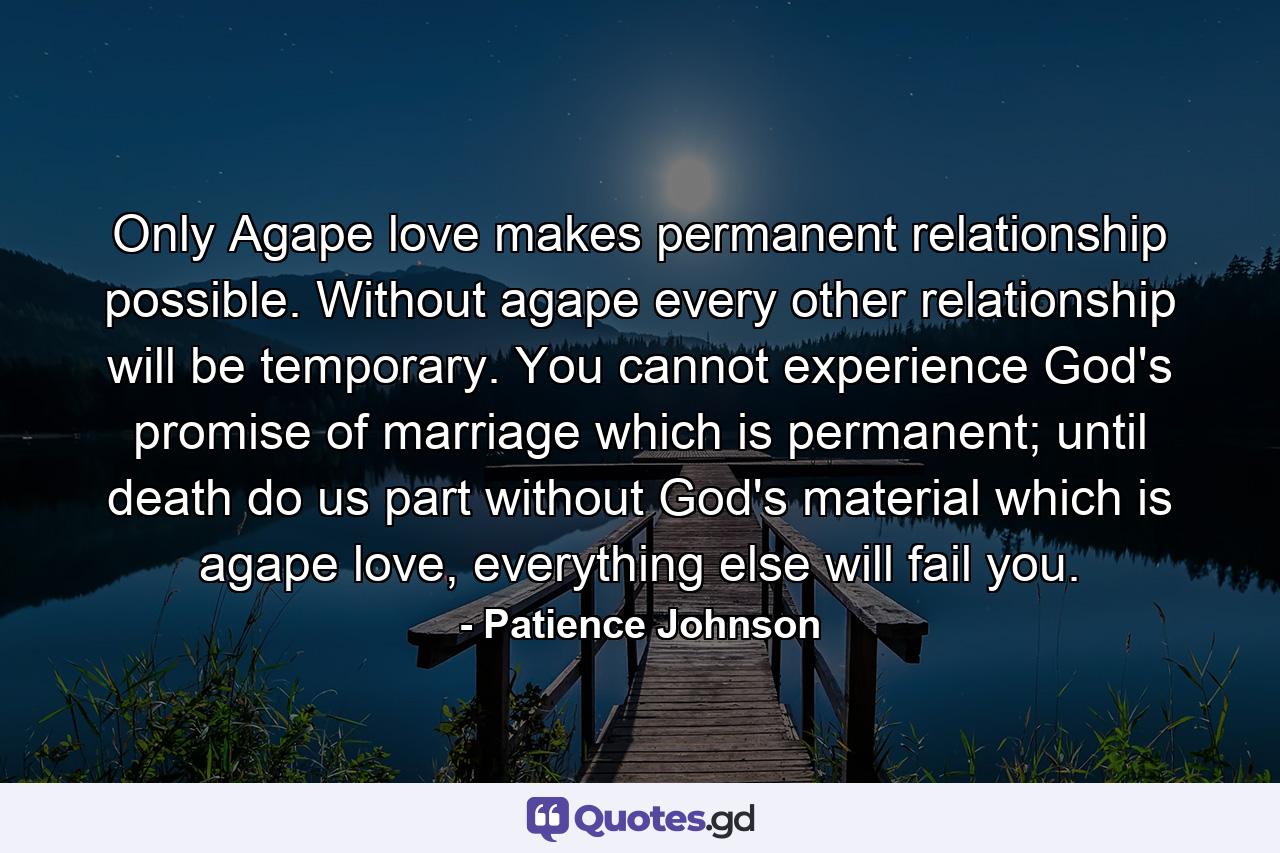 Only Agape love makes permanent relationship possible. Without agape every other relationship will be temporary. You cannot experience God's promise of marriage which is permanent; until death do us part without God's material which is agape love, everything else will fail you. - Quote by Patience Johnson