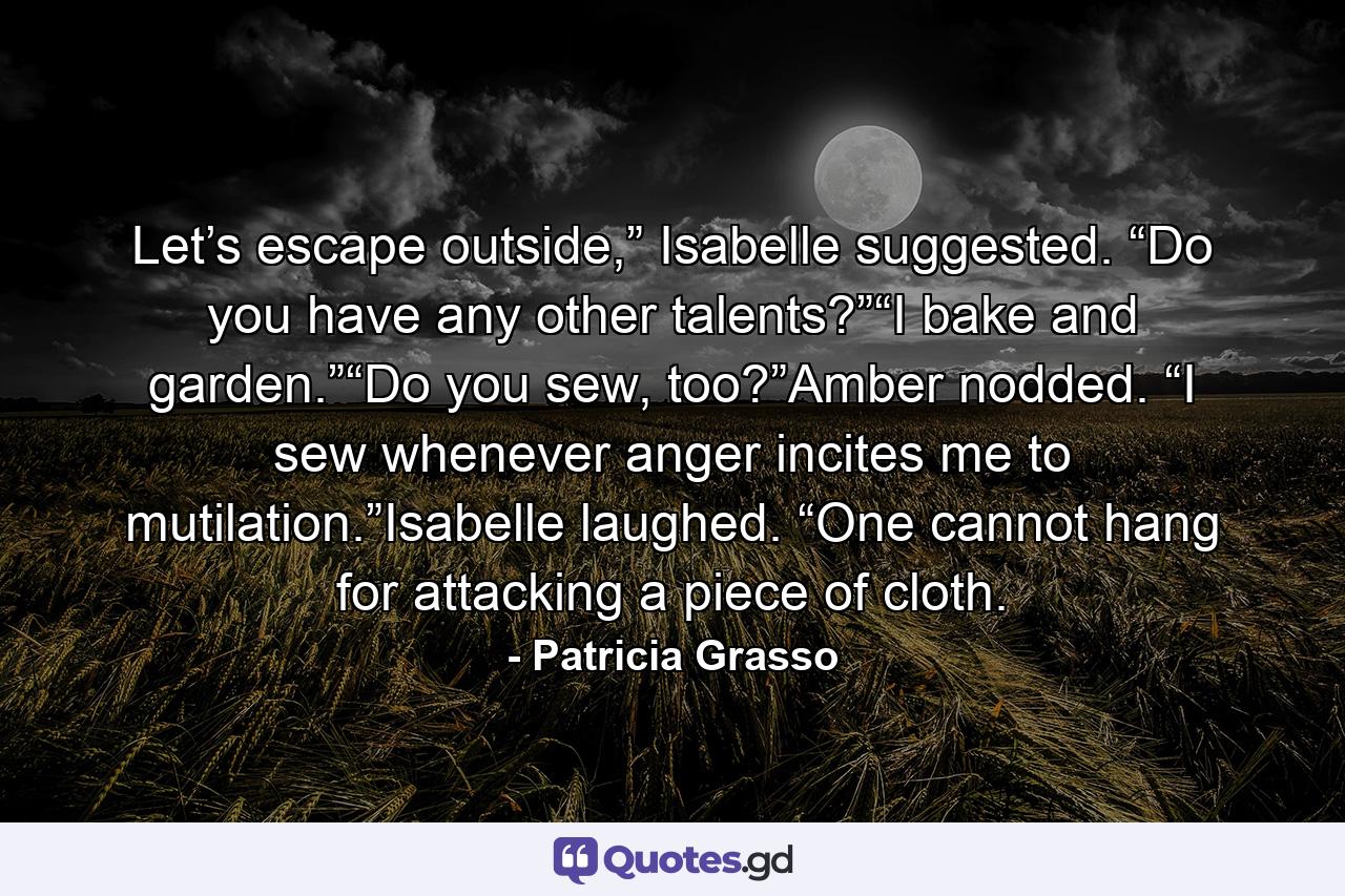 Let’s escape outside,” Isabelle suggested. “Do you have any other talents?”“I bake and garden.”“Do you sew, too?”Amber nodded. “I sew whenever anger incites me to mutilation.”Isabelle laughed. “One cannot hang for attacking a piece of cloth. - Quote by Patricia Grasso