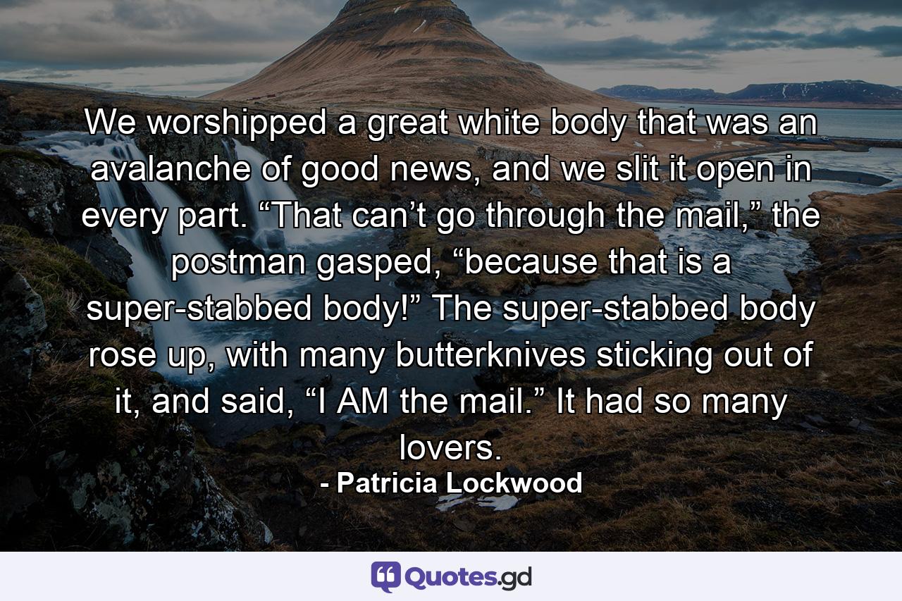 We worshipped a great white body that was an avalanche of good news, and we slit it open in every part. “That can’t go through the mail,” the postman gasped, “because that is a super-stabbed body!” The super-stabbed body rose up, with many butterknives sticking out of it, and said, “I AM the mail.” It had so many lovers. - Quote by Patricia Lockwood