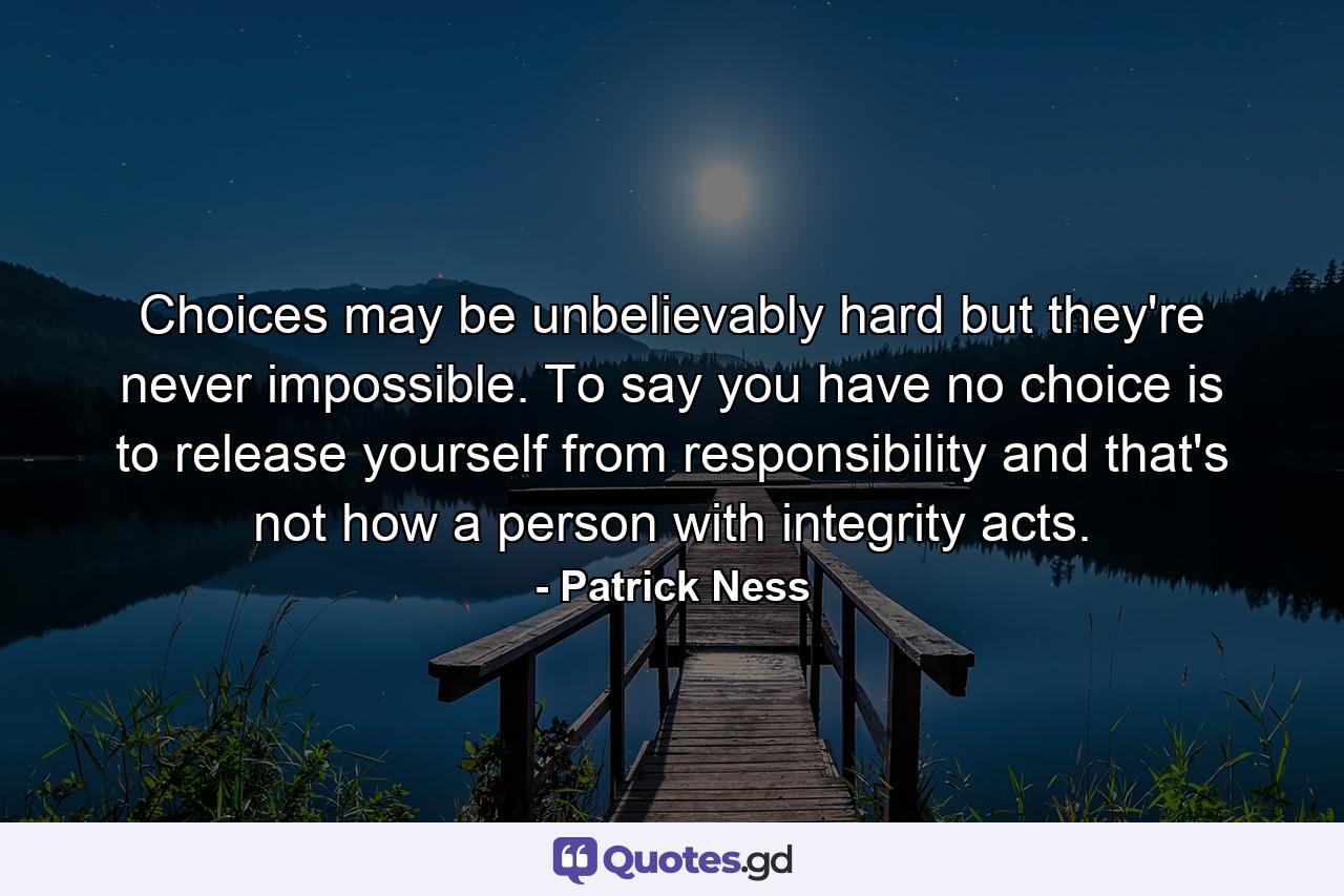 Choices may be unbelievably hard but they're never impossible. To say you have no choice is to release yourself from responsibility and that's not how a person with integrity acts. - Quote by Patrick Ness