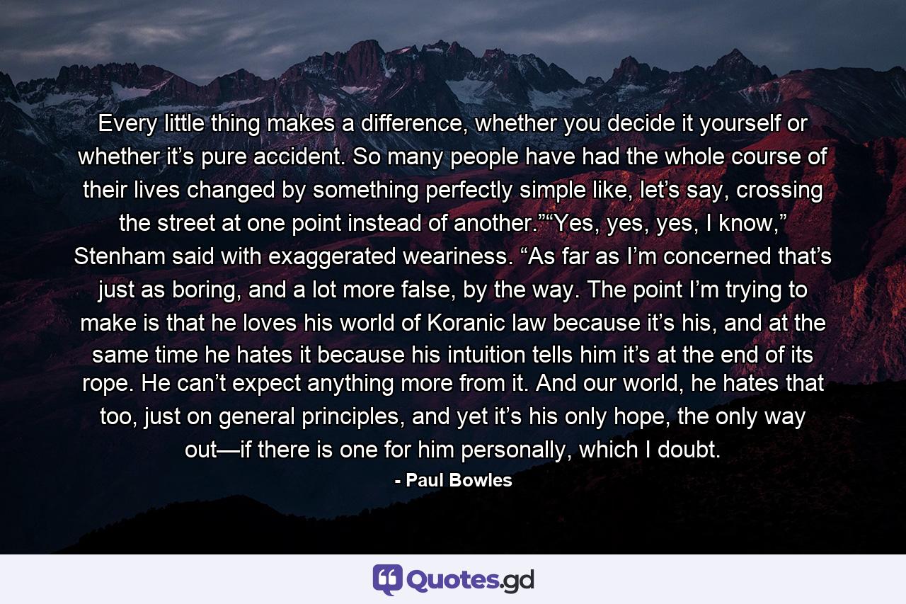 Every little thing makes a difference, whether you decide it yourself or whether it’s pure accident. So many people have had the whole course of their lives changed by something perfectly simple like, let’s say, crossing the street at one point instead of another.”“Yes, yes, yes, I know,” Stenham said with exaggerated weariness. “As far as I’m concerned that’s just as boring, and a lot more false, by the way. The point I’m trying to make is that he loves his world of Koranic law because it’s his, and at the same time he hates it because his intuition tells him it’s at the end of its rope. He can’t expect anything more from it. And our world, he hates that too, just on general principles, and yet it’s his only hope, the only way out—if there is one for him personally, which I doubt. - Quote by Paul Bowles
