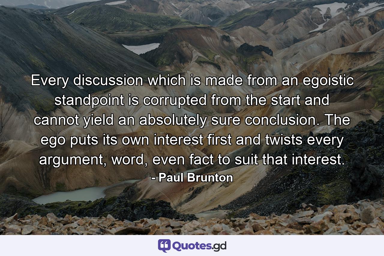 Every discussion which is made from an egoistic standpoint is corrupted from the start and cannot yield an absolutely sure conclusion. The ego puts its own interest first and twists every argument, word, even fact to suit that interest. - Quote by Paul Brunton