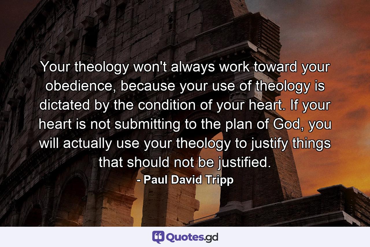 Your theology won't always work toward your obedience, because your use of theology is dictated by the condition of your heart. If your heart is not submitting to the plan of God, you will actually use your theology to justify things that should not be justified. - Quote by Paul David Tripp