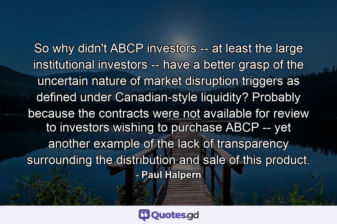 So why didn't ABCP investors -- at least the large institutional investors -- have a better grasp of the uncertain nature of market disruption triggers as defined under Canadian-style liquidity? Probably because the contracts were not available for review to investors wishing to purchase ABCP -- yet another example of the lack of transparency surrounding the distribution and sale of this product. - Quote by Paul Halpern