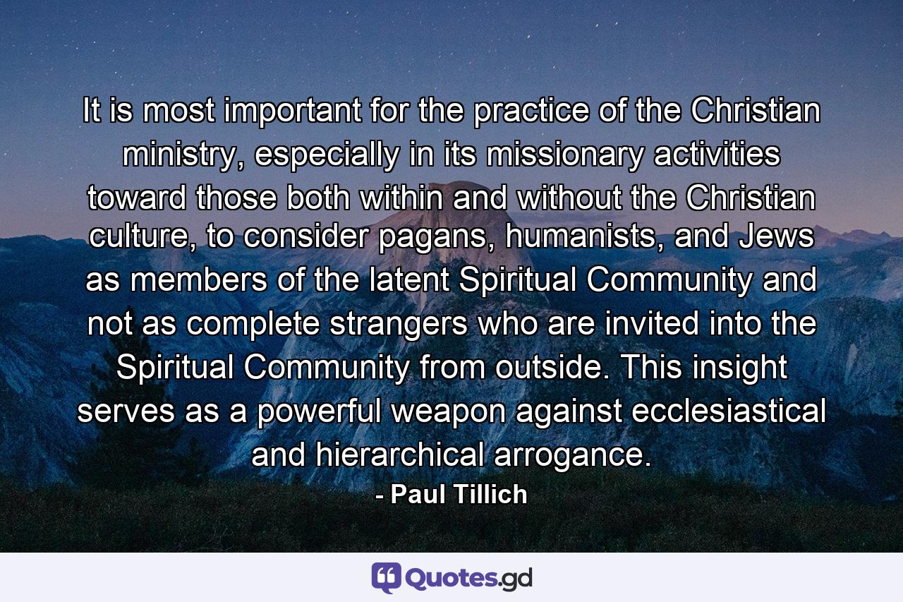 It is most important for the practice of the Christian ministry, especially in its missionary activities toward those both within and without the Christian culture, to consider pagans, humanists, and Jews as members of the latent Spiritual Community and not as complete strangers who are invited into the Spiritual Community from outside. This insight serves as a powerful weapon against ecclesiastical and hierarchical arrogance. - Quote by Paul Tillich