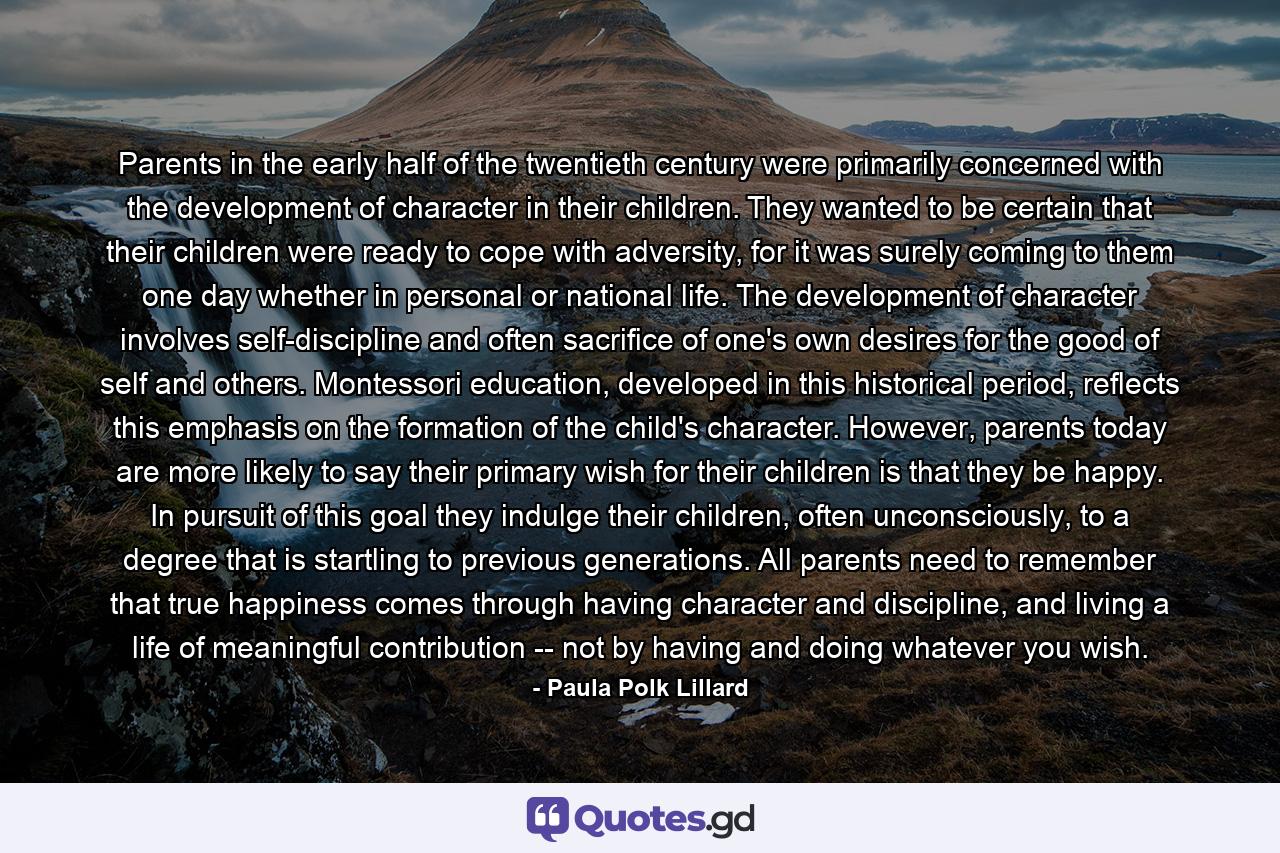 Parents in the early half of the twentieth century were primarily concerned with the development of character in their children. They wanted to be certain that their children were ready to cope with adversity, for it was surely coming to them one day whether in personal or national life. The development of character involves self-discipline and often sacrifice of one's own desires for the good of self and others. Montessori education, developed in this historical period, reflects this emphasis on the formation of the child's character. However, parents today are more likely to say their primary wish for their children is that they be happy. In pursuit of this goal they indulge their children, often unconsciously, to a degree that is startling to previous generations. All parents need to remember that true happiness comes through having character and discipline, and living a life of meaningful contribution -- not by having and doing whatever you wish. - Quote by Paula Polk Lillard