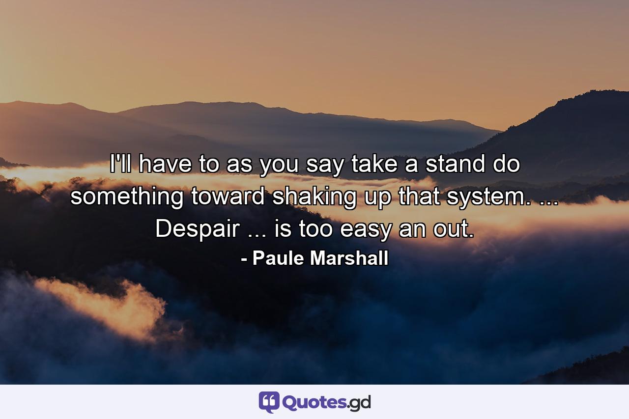 I'll have to  as you say  take a stand  do something toward shaking up that system. ... Despair ... is too easy an out. - Quote by Paule Marshall