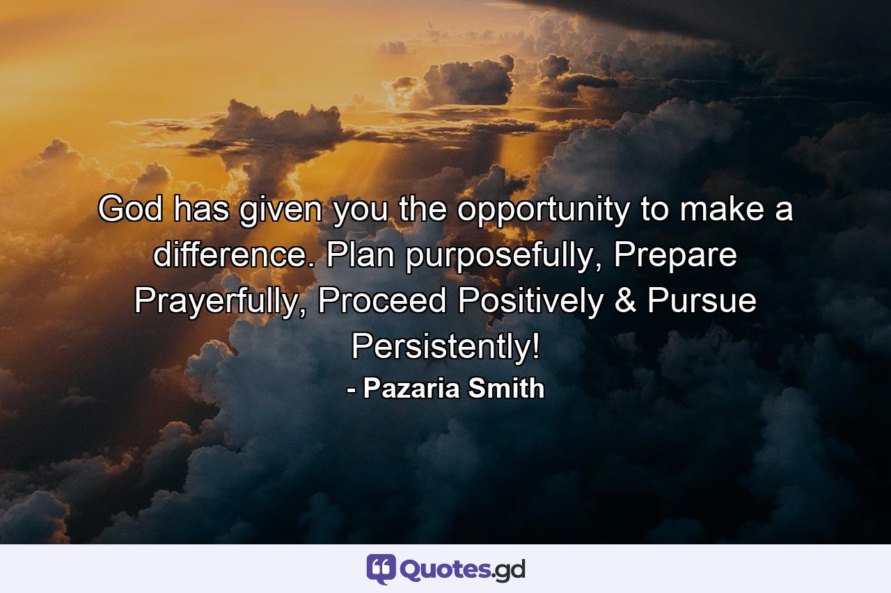 God has given you the opportunity to make a difference. Plan purposefully, Prepare Prayerfully, Proceed Positively & Pursue Persistently! - Quote by Pazaria Smith