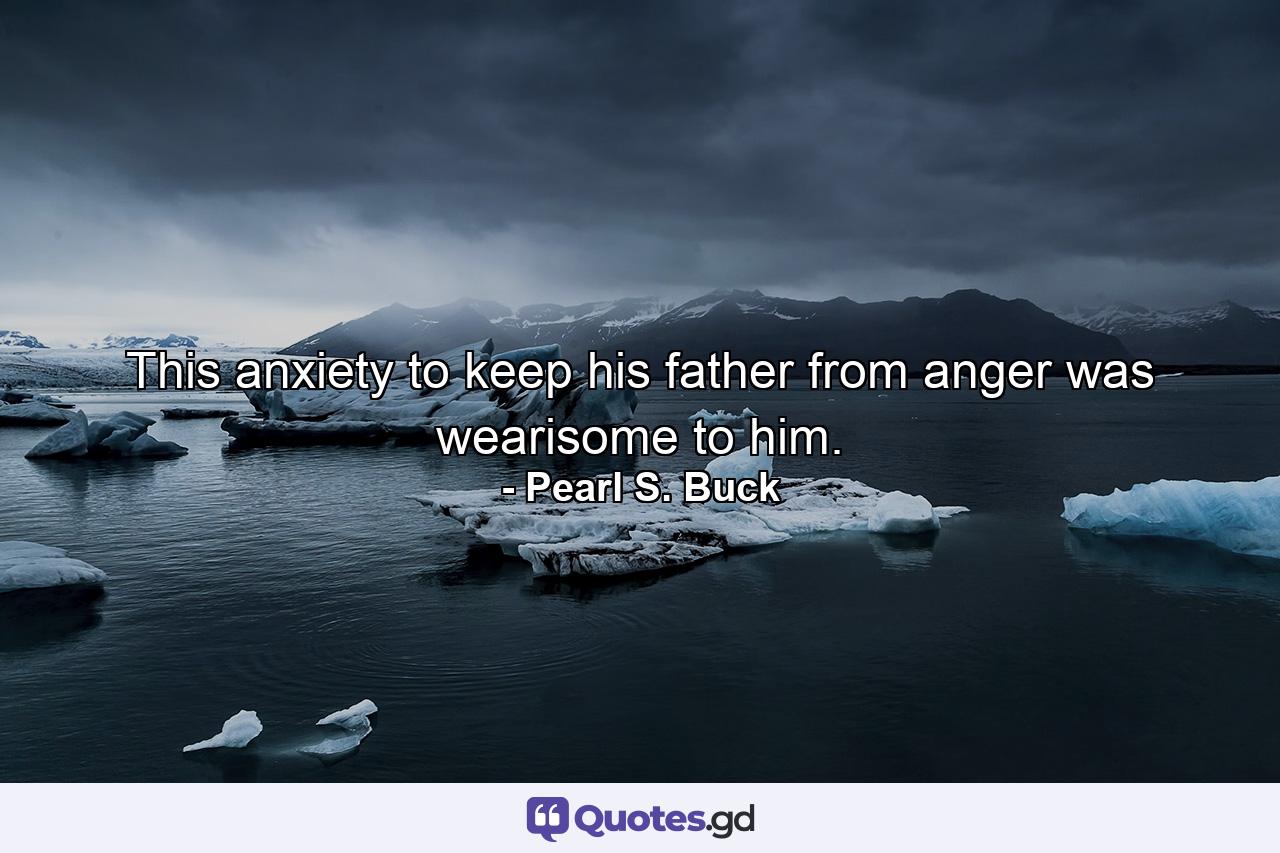 This anxiety to keep his father from anger was wearisome to him. - Quote by Pearl S. Buck