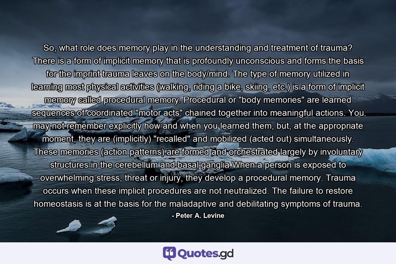 So, what role does memory play in the understanding and treatment of trauma? There is a form of implicit memory that is profoundly unconscious and forms the basis for the imprint trauma leaves on the body/mind. The type of memory utilized in learning most physical activities (walking, riding a bike, skiing, etc.) is a form of implicit memory called procedural memory. Procedural or 