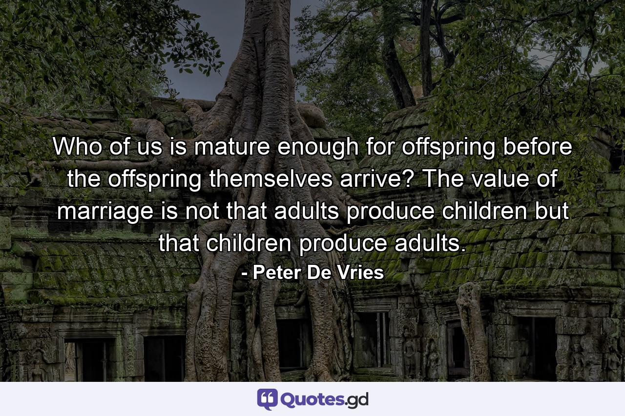 Who of us is mature enough for offspring before the offspring themselves arrive? The value of marriage is not that adults produce children but that children produce adults. - Quote by Peter De Vries