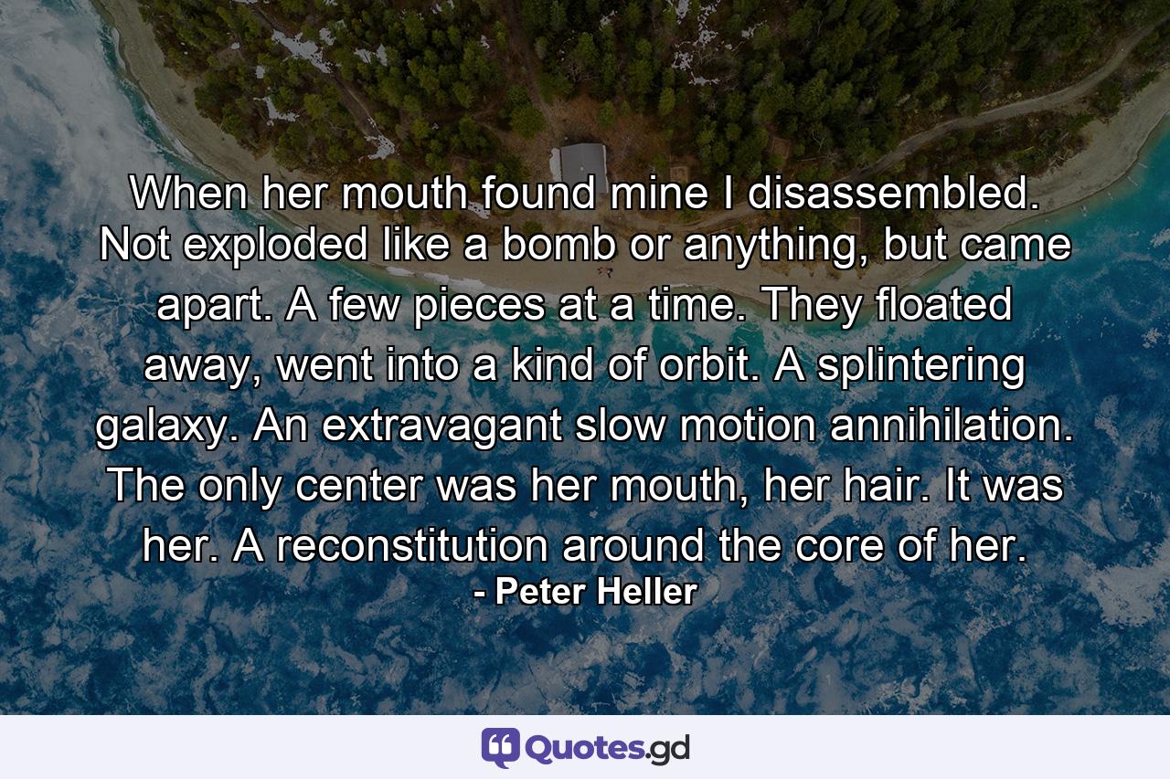 When her mouth found mine I disassembled. Not exploded like a bomb or anything, but came apart. A few pieces at a time. They floated away, went into a kind of orbit. A splintering galaxy. An extravagant slow motion annihilation. The only center was her mouth, her hair. It was her. A reconstitution around the core of her. - Quote by Peter Heller