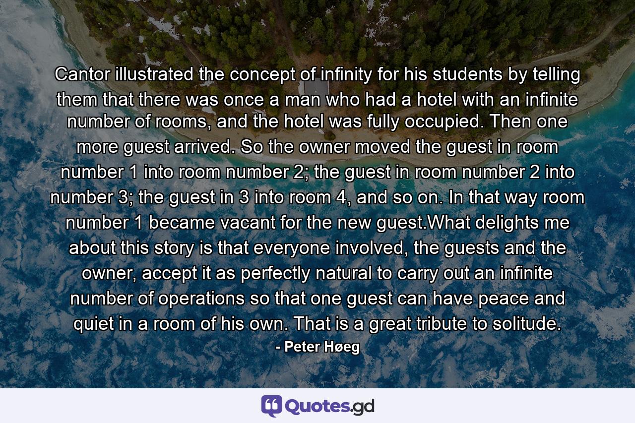 Cantor illustrated the concept of infinity for his students by telling them that there was once a man who had a hotel with an infinite number of rooms, and the hotel was fully occupied. Then one more guest arrived. So the owner moved the guest in room number 1 into room number 2; the guest in room number 2 into number 3; the guest in 3 into room 4, and so on. In that way room number 1 became vacant for the new guest.What delights me about this story is that everyone involved, the guests and the owner, accept it as perfectly natural to carry out an infinite number of operations so that one guest can have peace and quiet in a room of his own. That is a great tribute to solitude. - Quote by Peter Høeg