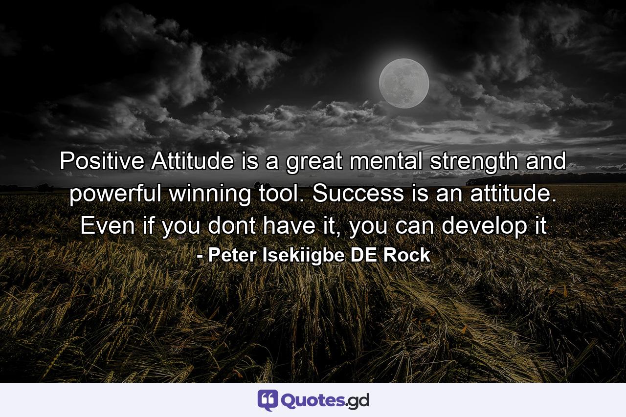 Positive Attitude is a great mental strength and powerful winning tool. Success is an attitude. Even if you dont have it, you can develop it - Quote by Peter Isekiigbe DE Rock